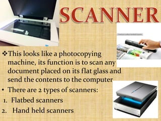 This looks like a photocopying
machine, its function is to scan any
document placed on its flat glass and
send the contents to the computer.
• There are 2 types of scanners:
1. Flatbed scanners
2. Hand held scanners
 