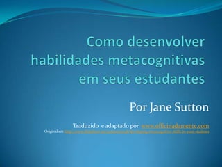 Por Jane Sutton
Traduzido e adaptado por www.officinadamente.com
Original em http://www.slideshare.net/janesutton48/developing-metacognitive-skills-in-your-students
 