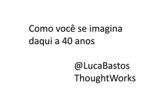 Como	
  você	
  se	
  imagina	
  
daqui	
  a	
  40	
  anos	
  
	
  	
  @LucaBastos	
  
ThoughtWorks	
  
 