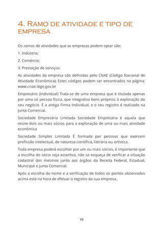 4. Ramo de atividade e tipo de
empresa
Os ramos de atividades que as empresas podem optar são:
1. Indústria;
2. Comércio;
3. Prestação de serviços.
As atividades da empresa são deﬁnidas pelo CNAE (Código Nacional de
Atividade Econômica). Estes códigos podem ser encontrados na página:
www.cnae.ibge.gov.br
Empresário (Individual) Trata-se de uma empresa que é titulada apenas
por uma só pessoa física, que integraliza bens próprios à exploração do
seu negócio. É a antiga Firma Individual, e o seu registro é realizado na
Junta Comercial.
Sociedade Empresária Limitada Sociedade Empresária é aquela que
reúne dois ou mais sócios para a exploração de uma ou mais atividade
econômica
Sociedade Simples Limitada É formada por pessoas que exercem
profissão intelectual, de natureza científica, literária ou artística.
Toda empresa poderá escolher por um ou mais sócios, é importante que
a escolha do sócio seja assertiva, não se esqueça de veriﬁcar a situação
cadastral dos mesmos junto aos órgãos da Receita Federal, Estadual,
Municipal e Junta Comercial.
Após a escolha do nome e a veriﬁcação de todos os pontos observados
acima está na hora de efetuar o registro da sua empresa.
10
 