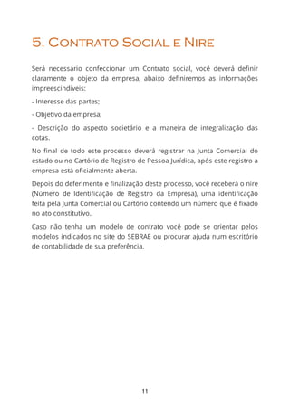 5. Contrato Social e Nire
Será necessário confeccionar um Contrato social, você deverá deﬁnir
claramente o objeto da empresa, abaixo deﬁniremos as informações
impreescindiveis:
- Interesse das partes;
- Objetivo da empresa;
- Descrição do aspecto societário e a maneira de integralização das
cotas.
No ﬁnal de todo este processo deverá registrar na Junta Comercial do
estado ou no Cartório de Registro de Pessoa Jurídica, após este registro a
empresa está oficialmente aberta.
Depois do deferimento e finalização deste processo, você receberá o nire
(Número de Identiﬁcação de Registro da Empresa), uma identiﬁcação
feita pela Junta Comercial ou Cartório contendo um número que é ﬁxado
no ato constitutivo.
Caso não tenha um modelo de contrato você pode se orientar pelos
modelos indicados no site do SEBRAE ou procurar ajuda num escritório
de contabilidade de sua preferência.
11
 