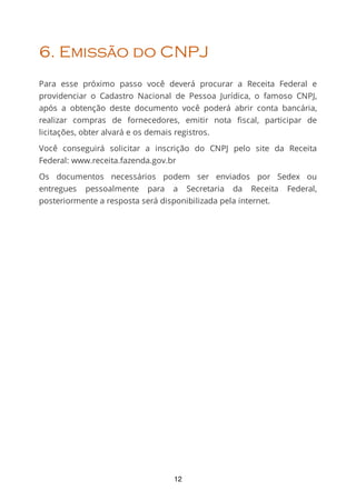 6. Emissão do CNPJ
Para esse próximo passo você deverá procurar a Receita Federal e
providenciar o Cadastro Nacional de Pessoa Jurídica, o famoso CNPJ,
após a obtenção deste documento você poderá abrir conta bancária,
realizar compras de fornecedores, emitir nota ﬁscal, participar de
licitações, obter alvará e os demais registros.
Você conseguirá solicitar a inscrição do CNPJ pelo site da Receita
Federal: www.receita.fazenda.gov.br
Os documentos necessários podem ser enviados por Sedex ou
entregues pessoalmente para a Secretaria da Receita Federal,
posteriormente a resposta será disponibilizada pela internet.
12
 