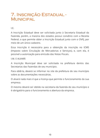 7. Inscrição Estadual -
Municipal
I.E.
A Inscrição Estadual deve ser solicitada junto à Secretaria Estadual da
Fazenda, porém, a maioria dos estados possui convênio com a Receita
Federal, o que permite obter a Inscrição Estadual junto com o CNPJ, por
meio de um único cadastro.
Essa inscrição é necessária para a obtenção da inscrição no ICMS
(Imposto sobre Circulação de Mercadorias e Serviços), e, com ela, é
possível a autorização para emissão das Notas Fiscais.
I.M. E ALVARÁ
A Inscrição Municipal deve ser solicitada na prefeitura dentro das
Secretarias das Fazendas de seu município.
Para obtê-la, deverá se informar no site da prefeitura do seu município
sobre as documentações necessárias.
O alvará nada mais é que a licença que permite o funcionamento da sua
empresa.
O mesmo deverá ser obtido na secretaria da fazenda do seu município e
é obrigatório para o funcionamento e abertura da empresa.
13
 