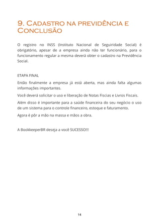 9. Cadastro na previdência e
Conclusão
O registro no INSS (Instituto Nacional de Seguiridade Social) é
obrigatório, apesar de a empresa ainda não ter funcionário, para o
funcionamento regular a mesma deverá obter o cadastro na Previdência
Social.
ETAPA FINAL
Então ﬁnalmente a empresa já está aberta, mas ainda falta algumas
informações importantes.
Você deverá solicitar o uso e liberação de Notas Fiscias e Livros Fiscais.
Além disso é importante para a saúde ﬁnanceira do seu negócio o uso
de um sistema para o controle financeiro, estoque e faturamento.
Agora é pôr a mão na massa e mãos a obra.
A BookkeeperBR deseja a você SUCESSO!!!
14
 