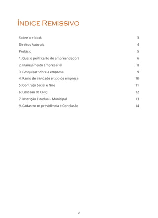 3
4
5
6
8
9
10
11
12
13
14
Índice Remissivo
Sobre o e-book
Direitos Autorais
Prefácio
1. Qual o perfil certo de empreendedor?
2. Planejamento Empresarial
3. Pesquisar sobre a empresa
4. Ramo de atividade e tipo de empresa
5. Contrato Social e Nire
6. Emissão do CNPJ
7. Inscrição Estadual - Municipal
9. Cadastro na previdência e Conclusão
2
 