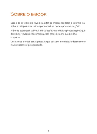 Sobre o e-book
Esse e-book tem o objetivo de ajudar os empreendedores e informa-los
sobre as etapas necessárias para abertura do seu primeiro negócio.
Além de esclarecer sobre as dificuldades existentes e preocupações que
devem ser levadas em considerações antes de abrir sua própria
empresa.
Desejamos a todas essas pessoas que buscam a realização desse sonho
muito sucesso e prosperidade.
3
 