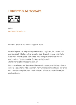 Direitos Autorais
Autor
Bookkeeperbr Co.
Primeira publicação usando Papyrus, 2016
Este livro pode ser adquirido por educação, negócios, vendas ou uso
promocional. Edição on-line também está disponível para este título.
Para mais informações, contacte o nosso departamento de vendas
corporativas / institucionais: BookkeeperBR e-mail:
atendimento@bookkeeperbr.com.br
Embora toda precaução tenha sido tomada na preparação deste livro, a
editora e os autores não assumem nenhuma responsabilidade por erros
ou omissões, ou por danos resultantes da utilização das informações
aqui contidas.
4
 