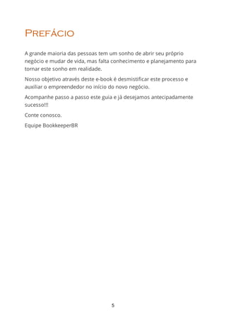 Prefácio
A grande maioria das pessoas tem um sonho de abrir seu próprio
negócio e mudar de vida, mas falta conhecimento e planejamento para
tornar este sonho em realidade.
Nosso objetivo através deste e-book é desmistificar este processo e
auxiliar o empreendedor no início do novo negócio.
Acompanhe passo a passo este guia e já desejamos antecipadamente
sucesso!!!
Conte conosco.
Equipe BookkeeperBR
5
 