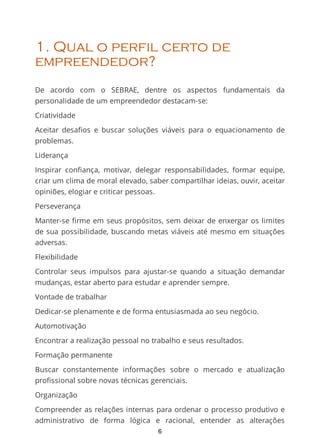 1. Qual o perfil certo de
empreendedor?
De acordo com o SEBRAE, dentre os aspectos fundamentais da
personalidade de um empreendedor destacam-se:
Criatividade
Aceitar desaﬁos e buscar soluções viáveis para o equacionamento de
problemas.
Liderança
Inspirar conﬁança, motivar, delegar responsabilidades, formar equipe,
criar um clima de moral elevado, saber compartilhar ideias, ouvir, aceitar
opiniões, elogiar e criticar pessoas.
Perseverança
Manter-se ﬁrme em seus propósitos, sem deixar de enxergar os limites
de sua possibilidade, buscando metas viáveis até mesmo em situações
adversas.
Flexibilidade
Controlar seus impulsos para ajustar-se quando a situação demandar
mudanças, estar aberto para estudar e aprender sempre.
Vontade de trabalhar
Dedicar-se plenamente e de forma entusiasmada ao seu negócio.
Automotivação
Encontrar a realização pessoal no trabalho e seus resultados.
Formação permanente
Buscar constantemente informações sobre o mercado e atualização
profissional sobre novas técnicas gerenciais.
Organização
Compreender as relações internas para ordenar o processo produtivo e
administrativo de forma lógica e racional, entender as alterações
6
 