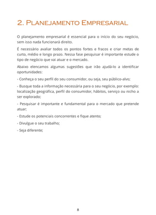 2. Planejamento Empresarial
O planejamento empresarial é essencial para o início do seu negócio,
sem isso nada funcionará direito.
É necessário avaliar todos os pontos fortes e fracos e criar metas de
curto, médio e longo prazo. Nessa fase pesquisar é importante estude o
tipo de negócio que vai atuar e o mercado.
Abaixo elencamos algumas sugestões que irão ajudá-lo a identiﬁcar
oportunidades:
- Conheça o seu perfil do seu consumidor, ou seja, seu público-alvo;
- Busque toda a informação necessária para o seu negócio, por exemplo:
localização geográﬁca, perﬁl do consumidor, hábitos, serviço ou nicho a
ser explorado;
- Pesquisar é importante e fundamental para o mercado que pretende
atuar;
- Estude os potenciais concorrentes e fique atento;
- Divulgue o seu trabalho;
- Seja diferente;
8
 