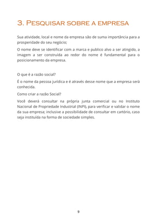 3. Pesquisar sobre a empresa
Sua atividade, local e nome da empresa são de suma importância para a
prosperidade do seu negócio;
O nome deve se identiﬁcar com a marca e publico alvo a ser atingido, a
imagem a ser construída ao redor do nome é fundamental para o
posicionamento da empresa.
O que é a razão social?
É o nome da pessoa jurídica e é através desse nome que a empresa será
conhecida.
Como criar a razão Social?
Você deverá consultar na própria junta comercial ou no Instituto
Nacional de Propriedade Industrial (INPI), para veriﬁcar e validar o nome
da sua empresa; inclusive a possibilidade de consultar em cartório, caso
seja instituída na forma de sociedade simples.
9
 