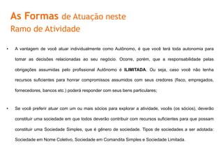 •  A	
  vantagem	
  de	
  você	
  atuar	
  individualmente	
  como	
  Autônomo,	
  é	
  que	
  você	
  terá	
  toda	
  autonomia	
  para	
  tomar	
  as	
  
decisões	
  relacionadas	
  ao	
  seu	
  negócio.	
  Ocorre,	
  porém,	
  que	
  a	
  responsabilidade	
  pelas	
  obrigações	
  assumidas	
  pelo	
  
proﬁssional	
   Autônomo	
   é	
   ILIMITADA.	
   Ou	
   seja,	
   caso	
   você	
   não	
   tenha	
   recursos	
   suﬁcientes	
   para	
   honrar	
  
compromissos	
  assumidos	
  com	
  seus	
  credores	
  (ﬁsco,	
  empregados,	
  fornecedores,	
  bancos	
  etc.)	
  poderá	
  responder	
  
com	
  seus	
  bens	
  parFculares;	
  
•  Se	
  você	
  preferir	
  atuar	
  com	
  um	
  ou	
  mais	
  sócios	
  para	
  explorar	
  a	
  aFvidade,	
  vocês	
  (os	
  sócios),	
  deverão	
  consFtuir	
  
uma	
   sociedade	
   em	
   que	
   todos	
   deverão	
   contribuir	
   com	
   recursos	
   suﬁcientes	
   para	
   que	
   possam	
   consFtuir	
   uma	
  
Sociedade	
   Simples,	
   que	
   é	
   gênero	
   de	
   sociedade.	
   Tipos	
   de	
   sociedades	
   a	
   ser	
   adotada:	
   Sociedade	
   em	
   Nome	
  
ColeFvo,	
  Sociedade	
  em	
  Comandita	
  Simples	
  e	
  Sociedade	
  Limitada.	
  
As Formas de Atuação neste
Ramo de Atividade
 
