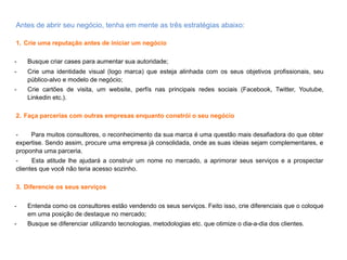 Antes	
  de	
  abrir	
  seu	
  negócio,	
  tenha	
  em	
  mente	
  as	
  três	
  estratégias	
  abaixo:	
  
	
  
1.  Crie uma reputação antes de iniciar um negócio
-  Busque criar cases para aumentar sua autoridade;
-  Crie uma identidade visual (logo marca) que esteja alinhada com os seus objetivos profissionais, seu
público-alvo e modelo de negócio;
-  Crie cartões de visita, um website, perfís nas principais redes sociais (Facebook, Twitter, Youtube,
Linkedin etc.).
2.  Faça parcerias com outras empresas enquanto constrói o seu negócio
- Para muitos consultores, o reconhecimento da sua marca é uma questão mais desafiadora do que obter
expertise. Sendo assim, procure uma empresa já consolidada, onde as suas ideias sejam complementares, e
proponha uma parceria.
- Esta atitude lhe ajudará a construir um nome no mercado, a aprimorar seus serviços e a prospectar clientes
que você não teria acesso sozinho.
3.  Diferencie os seus serviços
-  Entenda como os consultores estão vendendo os seus serviços. Feito isso, crie diferenciais que o coloque
em uma posição de destaque no mercado;
-  Busque se diferenciar utilizando tecnologias, metodologias etc. que otimize o dia-a-dia dos clientes.
 