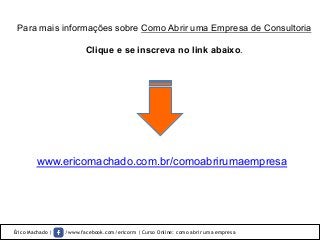 Érico Machado | /www.facebook.com/ericorm | Curso Online: como abrir uma empresa
Para mais informações sobre Como Abrir uma Empresa de Consultoria
Clique e se inscreva no link abaixo.	
  
www.ericomachado.com.br/comoabrirumaempresa
 