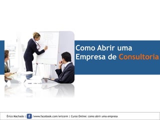 Como Abrir uma
Empresa de Consultoria
Érico Machado | /www.facebook.com/ericorm | Curso Online: como abrir uma empresa
 