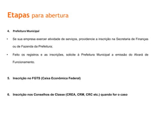Etapas para abertura
4.  Prefeitura	
  Municipal	
  	
  
•  Se sua empresa exercer atividade de serviços, providencie a inscrição na Secretaria de Finanças
ou de Fazenda da Prefeitura;
•  Feito os registros e as inscrições, solicite à Prefeitura Municipal a emissão do Alvará de
Funcionamento.
5.  Inscrição no FGTS (Caixa Econômica Federal)
6.  Inscrição nos Conselhos de Classe (CREA, CRM, CRC etc.) quando for o caso
 