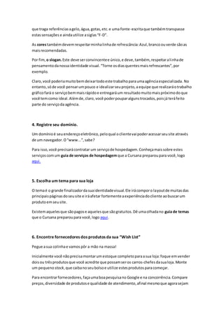 que traga referênciasagelo,água,gotas,etc.e uma fonte-escritaque tambémtranspasse
estassensações e aindautilize asiglas“F-D”.
As corestambémdevemrespeitarminhalinhade refrescância:Azul,brancoouverde sãoas
maisrecomendadas.
Por fim, o slogan.Este deve serconvincentee único,e deve,também, respeitaralinhade
pensamentodanossaidentidade visual.“Torne osdiasquentesmaisrefrescantes”,por
exemplo.
Claro,você poderiamuitobemdeixartodoeste trabalhoparaumaagênciaespecializada. No
entanto,sóde você pensarumpouco e idealizarseuprojeto,a equipe que realizaráotrabalho
gráficofará o serviçobemmaisrápidoe entregaráum resultadomuitomaispróximodoque
você temcomo ideal.Alémde,claro, você poderpouparalgunstrocados,poisjá teráfeito
parte do serviçoda agência.
4. Registre seu domínio.
Um domínioé seuendereçoeletrônico,peloqual oclientevai poderacessarseusite através
de um navegador.O“www...”,sabe?
Para isso,você precisarácontratar um serviçode hospedagem.Conheçamaissobre estes
serviçoscomum guia de serviços de hospedagemque a Cursana preparoupara você,logo
aqui.
5. Escolha um tema para sua loja
O temaé o grande finalizadordasuaidentidadevisual.Ele irácomporo layoutde muitasdas
principaispáginasdoseusite e iráafetar fortementeaexperiênciadocliente aobuscarum
produtoemseusite.
Existemaquelesque sãopagose aquelesque sãogratuitos.Dê umaolhadano guia de temas
que o Cursana preparoupara você,logo aqui.
6. Encontre fornecedores dos produtos da sua “Wish List”
Pegue asua colinhae vamos pôr a mão na massa!
Inicialmente você nãoprecisamontarumestoque completoparaasua loja:foque emvender
doisou trêsprodutosque você acredite que possamseros carros-chefes dasualoja.Monte
um pequeno stock,que caibanoseubolsoe utilize estesprodutosparacomeçar.
Para encontrarfornecedores,façaumaboapesquisano Google e na concorrência.Compare
preços,diversidade de produtose qualidade de atendimento,afinal mesmoque agorasejam
 