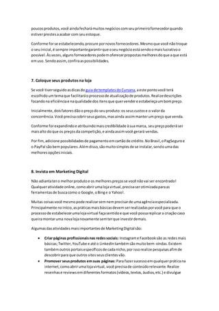 poucosprodutos,você aindafecharámuitosnegócioscomseuprimeirofornecedorquando
estiverprestesaacabar com seuestoque.
Conforme forse estabelecendo,procure pornovosfornecedores.Mesmoque você nãotroque
o seuinicial,é sempre importantegarantirque oseunegócioestásendoomaislucrativoo
possível.Àsvezes,algunsfornecedorespodemoferecerpropostasmelhoresdoque aque está
emuso. Sendoassim,confiraaspossibilidades.
7. Coloque seus produtos na loja
Se você tiverseguidoasdicasdo guia de templatesdoCursana,aeste pontovocê terá
escolhidoumtemaque facilitaráoprocessode atualizaçãode produtos.Realizedescrições
focandona eficiênciae naqualidade dositensque quervendere estabeleçaumbompreço.
Inicialmente,doisfatoresdãoopreçodo seuproduto:os seuscustose o valorda
concorrência.Você precisacobrirseusgastos,masainda assimmanterumpreço que venda.
Conforme forexpandindoe atribuindomaiscredibilidade àsuamarca, seupreçopoderáser
maisalto doque os preçosda competição,e aindaassimvocê gerará vendas.
Por fim,adicione possibilidadesde pagamentoemcartãode crédito.NoBrasil,oPagSeguroe
o PayPal sãobempopulares.Alémdisso,sãomuitosimplesde se instalar,sendoumadas
melhoresopçõesiniciais.
8. Invista em Marketing Digital
Não adiantatero melhorprodutoe os melhorespreçosse você nãovai ser encontrado!
Qualqueratividade online,comoabrirumalojavirtual,precisaserotimizadaparaas
ferramentasde buscacomo o Google,oBinge o Yahoo!.
Muitas coisasvocê mesmopode realizarsemnemprecisarde umaagênciaespecializada.
Principalmente noinício,aspráticasmaisbásicasdevemserrealizadasporvocê para que o
processode estabelecerumalojavirtual façasentidoe que você possareplicara criação caso
queiramontaruma novalojanovamente semterque investirdemais.
Algumasdasatividades maisimportantes de MarketingDigitalsão:
 Criar páginas profissionaisnas redessociais: Instagrame Facebooksão as redes mais
básicas;Twitter,YouTube e até o LinkedIntambémsãomuitobem-vindas.Existem
tambémoutrosportaisespecíficosde cadanicho,por issorealize pesquisasafimde
descobrirpara que outrossitesseusclientesvão.
 Promover seusprodutos emsuas páginas: Para fazersucessoemqualquerpráticana
internet,comoabrirumalojavirtual, você precisade conteúdorelevante.Realize
resenhase reviewsemdiferentesformatos(vídeos,textos,áudios,etc.) e divulgue
 