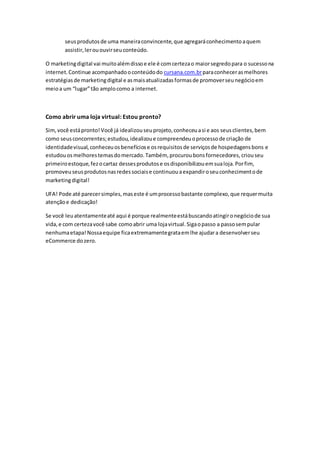 seusprodutosde uma maneiraconvincente,que agregaráconhecimentoaquem
assistir,lerououvirseuconteúdo.
O marketingdigital vai muitoalémdissoe ele é comcertezao maiorsegredopara o sucessona
internet.Continue acompanhadooconteúdodo cursana.com.brparaconhecerasmelhores
estratégiasde marketingdigital e asmaisatualizadasformasde promoverseunegócioem
meioa um “lugar”tão amplocomo a internet.
Como abrir uma loja virtual: Estou pronto?
Sim,você estápronto!Você já idealizouseuprojeto,conheceuasi e aos seusclientes,bem
como seusconcorrentes;estudou,idealizoue compreendeuoprocessode criação de
identidadevisual,conheceuosbenefíciose osrequisitosde serviçosde hospedagensbons e
estudouosmelhorestemasdomercado.Também, procuroubonsfornecedores, criouseu
primeiroestoque,fezocartaz dessesprodutose osdisponibilizouemsualoja.Porfim,
promoveuseusprodutosnasredessociaise continuouaexpandiroseuconhecimentode
marketingdigital!
UFA! Pode até parecersimples,maseste é umprocessobastante complexo,que requermuita
atençãoe dedicação!
Se você leuatentamenteaté aqui é porque realmenteestábuscandoatingironegóciode sua
vida,e com certezavocê sabe comoabrir uma lojavirtual.Sigaopasso a passosempular
nenhumaetapa!Nossaequipe ficaextremamentegrataemlhe ajudara desenvolverseu
eCommerce dozero.
 