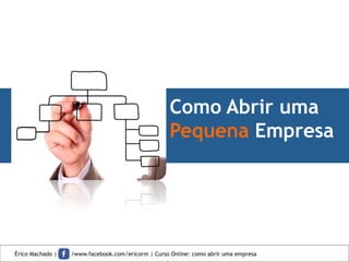 Como Abrir uma
Pequena Empresa
Érico Machado | /www.facebook.com/ericorm | Curso Online: como abrir uma empresa
 