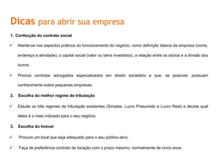 Dicas para abrir sua empresa
1.  Confecção do contrato social
ü  Atente-se nos aspectos práticos do funcionamento do negócio, como definição básica da empresa (nome,
endereço e atividade), o capital social (valor ou bens investidos), a relação entre os sócios e a divisão dos
lucros;
ü  Priorize contratar advogados especializados em direito societário e que, se possível, possuam
conhecimento sobre pequenas empresas.
2.  Escolha	
  do	
  melhor	
  regime	
  de	
  tributação	
  	
  
ü  Estude	
  os	
  três	
  regimes	
  de	
  tributação	
  existentes	
  (Simples,	
  Lucro	
  Presumido	
  e	
  Lucro	
  Real)	
  e	
  decida	
  qual	
  deles	
  é	
  o	
  mais	
  
indicado	
  para	
  o	
  seu	
  negócio.	
  
3.  Escolha	
  do	
  Imóvel	
  
ü  	
  Procure	
  um	
  local	
  que	
  seja	
  adequado	
  para	
  o	
  seu	
  público-­‐alvo;	
  
ü  Faça de preferência contrato de locação com o prazo máximo, normalmente de cinco anos.
 