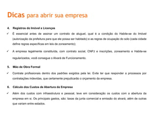 Dicas para abrir sua empresa
4.  Registros do Imóvel e Licenças
ü  É essencial antes de assinar um contrato de aluguel, qual é a condição do Habite-se do Imóvel
(autorização da prefeitura para que ele possa ser habitado) e as regras de ocupação do solo (cada cidade
define regras específicas em leis de zoneamento);
ü  A empresa legalmente constituída, com contrato social, CNPJ e inscrições, zoneamento e Habite-se
regularizados, você consegue o Alvará de Funcionamento.
5.  Mão	
  de	
  Obra	
  Formal	
  
ü  	
  Contrate	
  proﬁssionais	
  dentro	
  dos	
  padrões	
  exigidos	
  pela	
  lei.	
  Evite	
  ter	
  que	
  responder	
  a	
  processos	
  por	
  contratações	
  
indevidas,	
  que	
  certamente	
  prejudicarão	
  o	
  orçamento	
  da	
  empresa.	
  
6.  Cálculo	
  dos	
  Custos	
  de	
  Abertura	
  da	
  Empresa	
  
ü  	
  Além	
  dos	
  custos	
  com	
  infraestrutura	
  e	
  pessoal,	
  leve	
  em	
  consideração	
  os	
  custos	
  com	
  a	
  abertura	
  da	
  empresa	
  em	
  si.	
  
Os	
  principais	
  gastos,	
  são:	
  taxas	
  da	
  junta	
  comercial	
  e	
  emissão	
  do	
  alvará,	
  além	
  de	
  outras	
  que	
  variam	
  entre	
  estados.	
  
 