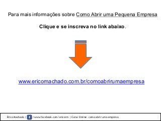 Érico Machado | /www.facebook.com/ericorm | Curso Online: como abrir uma empresa
Para mais informações sobre Como Abrir uma Pequena Empresa
Clique e se inscreva no link abaixo.	
  
www.ericomachado.com.br/comoabrirumaempresa
 