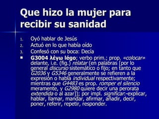 Que hizo la mujer para recibir su sanidad Oyó hablar de Jesús Actuó en lo que había oído Confesó con su boca: Decía G3004   λέγω   légo ; verbo prim.; prop.  «colocar»  delante, i.e. (fig.)  relatar  (en palabras [por lo general  discurso  sistemático o fijo; en tanto que  G2036  y  G5346  generalmente se refieren a la expresión o habla  individual  respectivamente; mientras que  G4483  es prop.  romper el silencio  meramente, y  G2980  quiere decir una perorata  extendida  o al azar]); por impl.  significar :-explicar, hablar, llamar, mandar, afirmar, añadir, decir, poner, referir, repetir, responder. 
