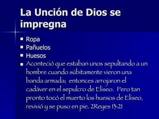 La Unción de Dios se impregna Ropa Pañuelos Huesos Aconteció que estaban unos sepultando a un hombre cuando súbitamente vieron una banda armada;  entonces arrojaron el cadáver en el sepulcro de Eliseo.  Pero tan pronto tocó el muerto los huesos de Eliseo,  revivió y se puso en pie. 2Reyes 13:21  