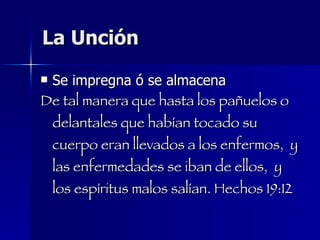 La Unción Se impregna ó se almacena De tal manera que hasta los pañuelos o delantales que habían tocado su cuerpo eran llevados a los enfermos,  y las enfermedades se iban de ellos,  y los espíritus malos salían. Hechos 19:12 