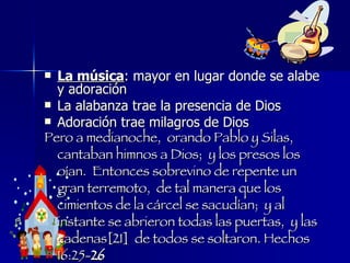 La música : mayor en lugar donde se alabe y adoración La alabanza trae la presencia de Dios  Adoración trae milagros de Dios Pero a medianoche,  orando Pablo y Silas,  cantaban himnos a Dios;  y los presos los oían.  Entonces sobrevino de repente un gran terremoto,  de tal manera que los cimientos de la cárcel se sacudían;  y al instante se abrieron todas las puertas,  y las cadenas[21]  de todos se soltaron. Hechos 16:25- 26 