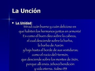 La Unción La Unidad : Mirad cuán bueno y cuán delicioso es  que habiten los hermanos juntos en armonía!  Es como el buen óleo sobre la cabeza,  el cual desciende sobre la barba,  la barba de Aarón y baja hasta el borde de sus vestiduras; como el rocío del Hermón, que desciende sobre los montes de Sión,  porque allí envía Jehová bendición  y vida eterna. Salmo 133 