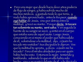 Pero una mujer que desde hacía doce años padecía de flujo de sangre, y había sufrido mucho de muchos médicos,  y gastado todo lo que tenía,  y nada había aprovechado,  antes le iba peor,  cuando oyó hablar  de Jesús,  vino por detrás entre la multitud,  y tocó su manto.  Porque  decía :   Si tocare tan solamente su manto,  seré salva . Y en seguida la fuente de su sangre se secó;  y sintió en el cuerpo que estaba sana de aquel azote. Luego Jesús,  conociendo en sí mismo el poder que había salido de él,  volviéndose a la multitud,  dijo:  ¿Quién ha tocado mis vestidos? Sus discípulos le dijeron:  Ves que la multitud te aprieta,  y dices:  ¿Quién me ha tocado?  Pero él miraba alrededor para ver quién había hecho esto.  Entonces la mujer,  temiendo y temblando,  sabiendo lo que en ella había sido hecho,  vino y se postró delante de él,  y le dijo toda la verdad. Y él le dijo:  Hija,  tu fe te ha hecho salva;  vé en paz,  y queda sana de tu azote. Mateo 5:25-34 