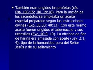 También eran ungidos los profetas (cfr.  Psa_105:15 ;  1Ki_19:16 ). Para la unción de los sacerdotes se empleaba un aceite especial preparado según las instrucciones divinas ( Exo_30:30 ; 40:13). Con este mismo aceite fueron ungidos el tabernáculo y sus utensilios ( Exo_40:9 , 10). La ofrenda de flor de harina era amasada con aceite ( Lev_2:1 , 4), tipo de la humanidad pura del Señor Jesús y de su sellamiento 