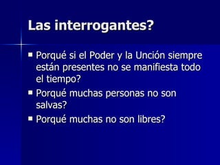 Las interrogantes? Porqué si el Poder y la Unción siempre están presentes no se manifiesta todo el tiempo? Porqué muchas personas no son salvas? Porqué muchas no son libres? 