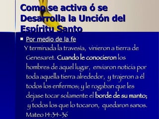 Como se activa ó se Desarrolla la Unción del Espíritu Santo Por medio de la fe Y terminada la travesía,  vinieron a tierra de Genesaret.  Cuando le conocieron  los hombres de aquel lugar,  enviaron noticia por toda aquella tierra alrededor,  y trajeron a él todos los enfermos; y le rogaban que les dejase tocar solamente el  borde de su manto;   y todos los que lo tocaron,  quedaron sanos. Mateo 14:34-36 
