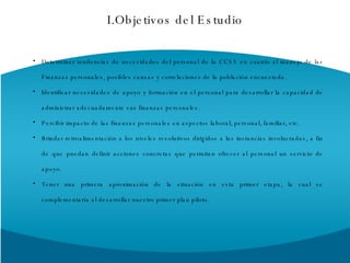 Determinar tendencias de necesidades del personal de la CCSS en cuanto al manejo de las Finanzas personales, posibles causas y correlaciones de la población encuestada.  Identificar necesidades de apoyo y formación en el personal para desarrollar la capacidad de administrar adecuadamente sus finanzas personales. Percibir impacto de las finanzas personales en aspectos laboral, personal, familiar, etc. Brindar retroalimentación a los niveles resolutivos dirigidos a las instancias involucradas, a fin de que puedan definir acciones concretas que permitan ofrecer al personal un servicio de apoyo. Tener una primera aproximación de la situación en esta primer etapa, la cual se complementaría al desarrollar nuestro primer plan piloto. I.Objetivos del Estudio 