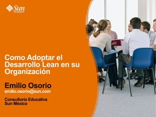Como Adoptar el
Desarrollo Lean en su
Organización
Emilio Osorio
emilio.osorio@sun.com
Consultoría Educativa
Sun México
 