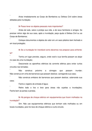 Avise imediatamente ao Corpo de Bombeiros ou Defesa Civil sobre áreas
afetadas pela inundação;
3- Posso levar os objetos pessoais mais importantes?
Antes de tudo, salve e proteja sua vida, a de seus familiares e amigos. Se
precisar retirar algo de sua casa, após a inundação, peça ajuda à Defesa Civil ou ao
Corpo de Bombeiros;
Coloque documentos e objetos de valor em um saco plástico bem fechado e
em local protegido;
4- Se a inundação for inevitável como devemos nos preparar para enfrentá-
la?
Tenha um lugar previsto, seguro, onde você e sua família possam se alojar
no caso de uma inundação;
Desconecte os aparelhos elétricos da corrente elétrica para evitar curtos
circuitos nas tomadas;
Não construa próximo a córregos que possam inundar;
Não construa em cima de barrancos que possam deslizar, carregando sua casa;
Não construia embaixo de barrancos que possam deslizar, soterrando sua
casa;
Feche o registro de entrada d`água;
Retire todo o lixo e leve para áreas não sujeitas a inundações;
Feche bem as portas e janelas.
5- Há perigos de choque elétrico em equipamentos que foram molhados na
inundação?
Sim. Não use equipamentos elétricos que tenham sido molhados ou em
locais inundados, pois há risco de choque elétrico e curto-circuito.
 