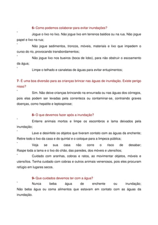 6- Como podemos colaborar para evitar inundações?
Jogue o lixo no lixo. Não jogue lixo em terrenos baldios ou na rua. Não jogue
papel e lixo na rua;
Não jogue sedimentos, troncos, móveis, materiais e lixo que impedem o
curso do rio, provocando transbordamentos;
Não jogue lixo nos bueiros (boca de lobo), para não obstruir o escoamento
da água;
Limpe o telhado e canaletas de águas para evitar entupimentos;
7- É uma boa diversão para as crianças brincar nas águas de inundação. Existe perigo
nisso?
Sim. Não deixe crianças brincando na enxurrada ou nas águas dos córregos,
pois elas podem ser levadas pela correnteza ou contaminar-se, contraindo graves
doenças, como hepatite e leptospirose;
8- O que devemos fazer após a inundação?
Enterre animais mortos e limpe os escombros e lama deixados pela
inundação;
Lave e desinfete os objetos que tiveram contato com as águas da enchente;
Retire todo o lixo da casa e do quintal e o coloque para a limpeza pública;
Veja se sua casa não corre o risco de desabar;
Raspe toda a lama e o lixo do chão, das paredes, dos móveis e utensílios;
Cuidado com aranhas, cobras e ratos, ao movimentar objetos, móveis e
utensílios. Tenha cuidado com cobras e outros animais venenosos, pois eles procuram
refúgio em lugares secos.
9- Que cuidados devemos ter com a água?
Nunca beba água de enchente ou inundação;
Não beba água ou coma alimentos que estavam em contato com as águas da
inundação.
 