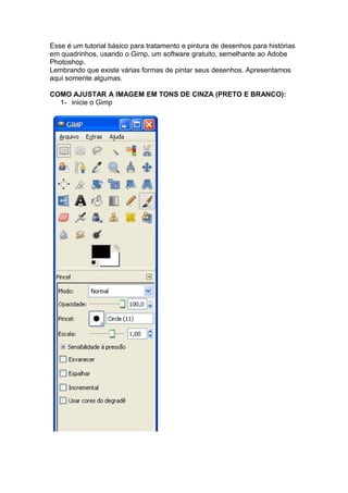 Esse é um tutorial básico para tratamento e pintura de desenhos para histórias
em quadrinhos, usando o Gimp, um software gratuito, semelhante ao Adobe
Photoshop.
Lembrando que existe várias formas de pintar seus desenhos. Apresentamos
aqui somente algumas.

COMO AJUSTAR A IMAGEM EM TONS DE CINZA (PRETO E BRANCO):
  1- inicie o Gimp
 