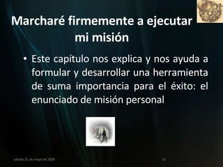 Marcharé firmemente a ejecutar mi misión Este capítulo nos explica y nos ayuda a formular y desarrollar una herramienta de suma importancia para el éxito: el enunciado de misión personal miércoles 3 de junio de 2009 