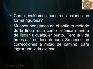 Cómo evaluamos nuestras acciones en forma rigurosa?  Muchos pensamos en el antiguo método de la línea recta como la única manera de llegar a cualquier punto. Pero la vida no es así, es desordenada. Se necesitan correcciones a mitad de camino, para lograr una vida exitosa. miércoles 3 de junio de 2009 