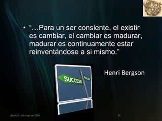 “… Para un ser consiente, el existir es cambiar, el cambiar es madurar, madurar es continuamente estar reinventándose a si mismo.”  Henri Bergson miércoles 3 de junio de 2009 