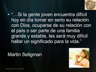 “… Si la gente joven encuentra difícil  hoy en día tomar en serio su relación con Dios, ocuparse de su relación con el país o ser parte de una familia grande y estable, les será muy difícil  hallar un significado para la vida.” Martin Seligman miércoles 3 de junio de 2009 