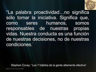miércoles 3 de junio de 2009 “ La palabra proactividad…no significa sólo tomar la iniciativa. Significa que, como seres humanos, somos responsables de nuestras propias vidas. Nuestra conducta es una función de nuestras decisiones, no de nuestras condiciones. ” Stephen Covey: “Los 7 hábitos de la gente altamente efectiva”   