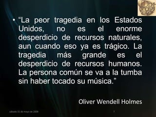 “ La peor tragedia en los Estados Unidos, no es el enorme desperdicio de recursos naturales, aun cuando eso ya es trágico. La tragedia más grande es el desperdicio de recursos humanos. La persona común se va a la tumba sin haber tocado su música.” Oliver Wendell Holmes miércoles 3 de junio de 2009 