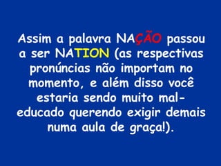 Assim a palavra NAÇÃO passou
a ser NATION (as respectivas
  pronúncias não importam no
  momento, e além disso você
   estaria sendo muito mal-
educado querendo exigir demais
     numa aula de graça!).
 