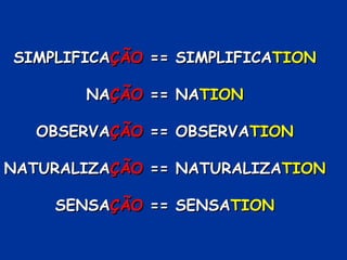 SIMPLIFICAÇÃO == SIMPLIFICATION

       NAÇÃO == NATION

   OBSERVAÇÃO == OBSERVATION

NATURALIZAÇÃO == NATURALIZATION

    SENSAÇÃO == SENSATION
 