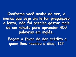 Conforme você acaba de ver, a
menos que seja um leitor preguiçoso
e lento, não foi preciso gastar mais
 de um minuto para aprender 400
         palavras em inglês.
  Façam o favor de dar crédito a
   quem lhes revelou a dica, tá?
 